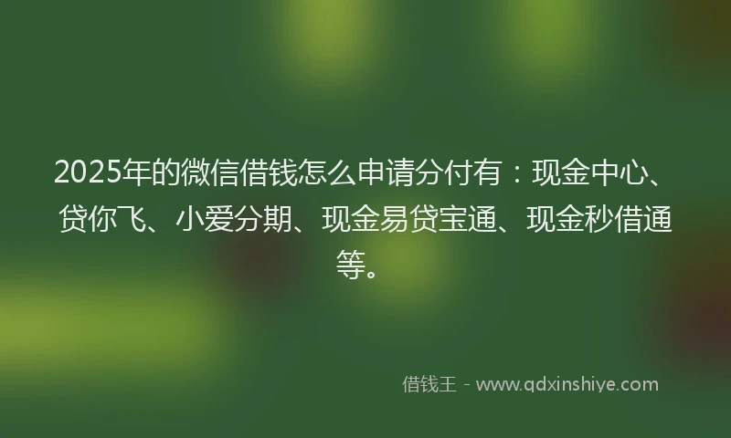 2025年的微信借钱怎么申请分付有：现金中心、贷你飞、小爱分期、现金易贷宝通、现金秒借通等。