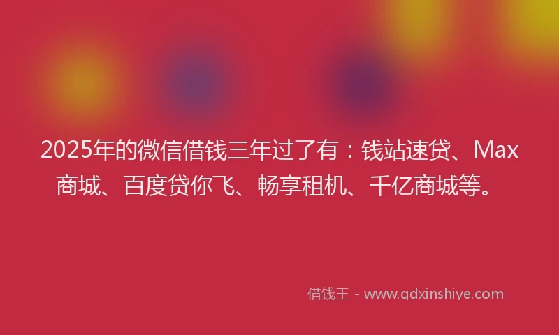 2025年的微信借钱三年过了有：钱站速贷、Max商城、百度贷你飞、畅享租机、千亿商城等。