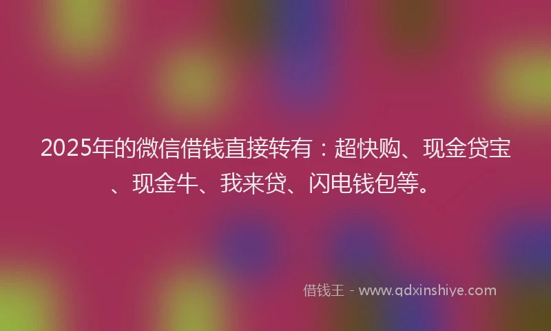 2025年的微信借钱直接转有：超快购、现金贷宝、现金牛、我来贷、闪电钱包等。