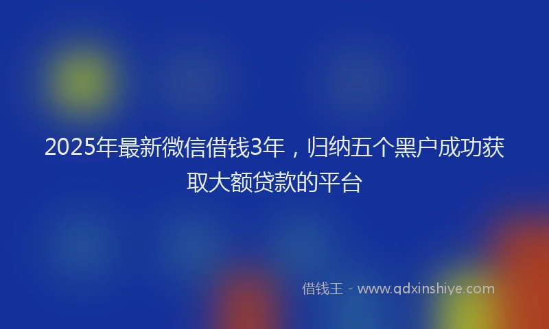 2025年最新微信借钱3年，归纳五个黑户成功获取大额贷款的平台