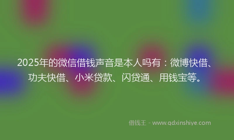 2025年的微信借钱声音是本人吗有：微博快借、功夫快借、小米贷款、闪贷通、用钱宝等。