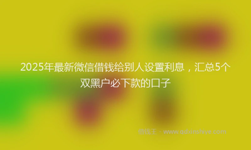 2025年最新微信借钱给别人设置利息，汇总5个双黑户必下款的口子