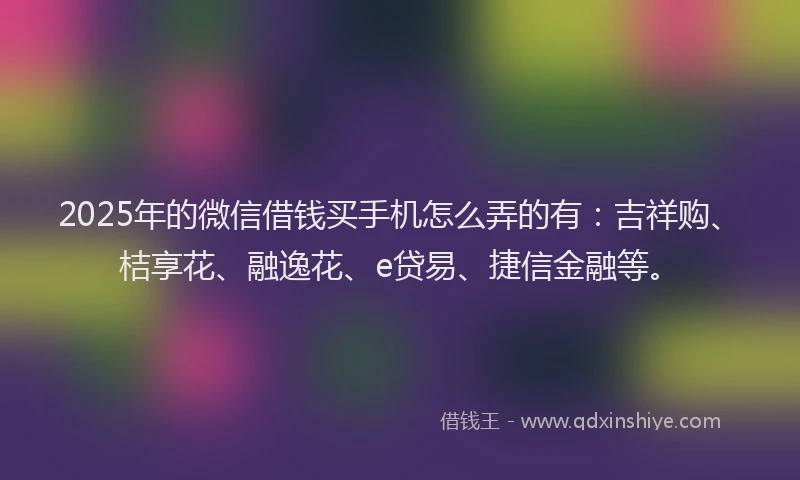 2025年的微信借钱买手机怎么弄的有：吉祥购、桔享花、融逸花、e贷易、捷信金融等。