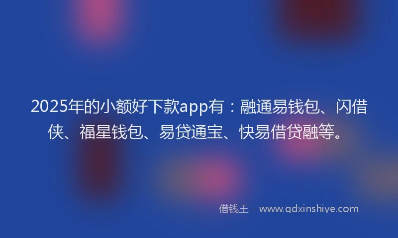 2025年的小额好下款app有：融通易钱包、闪借侠、福星钱包、易贷通宝、快易借贷融等。