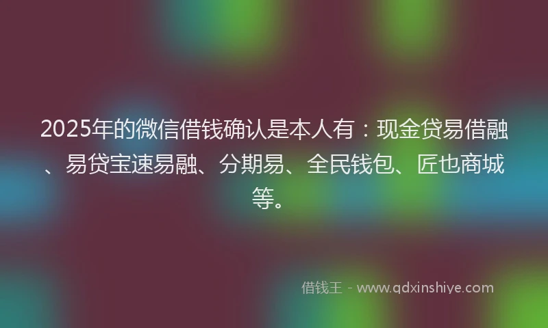 2025年的微信借钱确认是本人有：现金贷易借融、易贷宝速易融、分期易、全民钱包、匠也商城等。