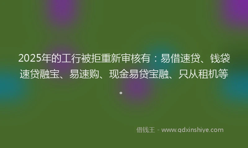 2025年的工行被拒重新审核有：易借速贷、钱袋速贷融宝、易速购、现金易贷宝融、只从租机等。