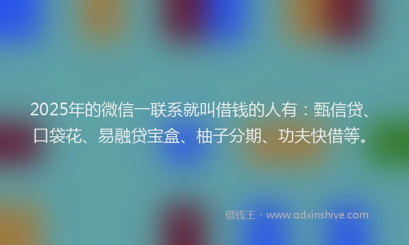 2025年的微信一联系就叫借钱的人有：甄信贷、口袋花、易融贷宝盒、柚子分期、功夫快借等。