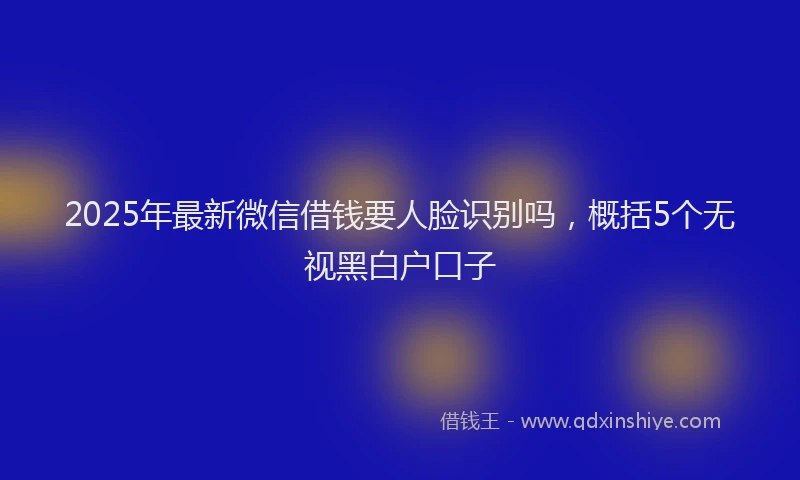 2025年最新微信借钱要人脸识别吗，概括5个无视黑白户口子