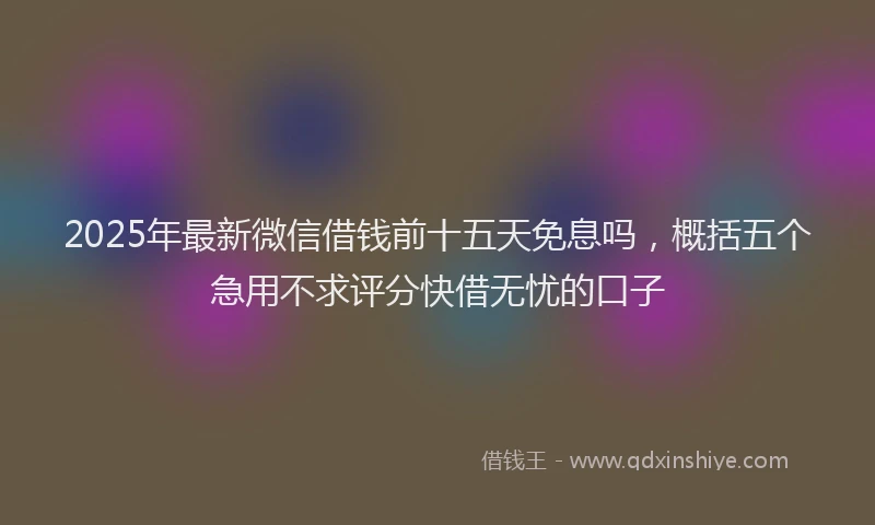 2025年最新微信借钱前十五天免息吗，概括五个急用不求评分快借无忧的口子