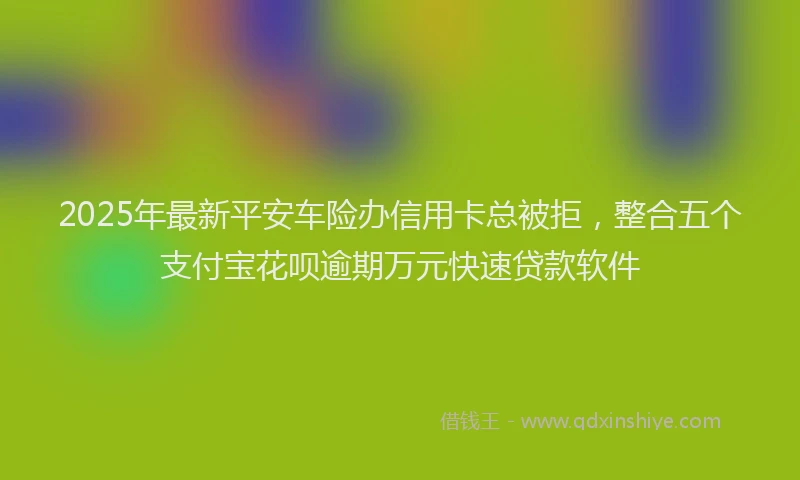 2025年最新平安车险办信用卡总被拒，整合五个支付宝花呗逾期万元快速贷款软件
