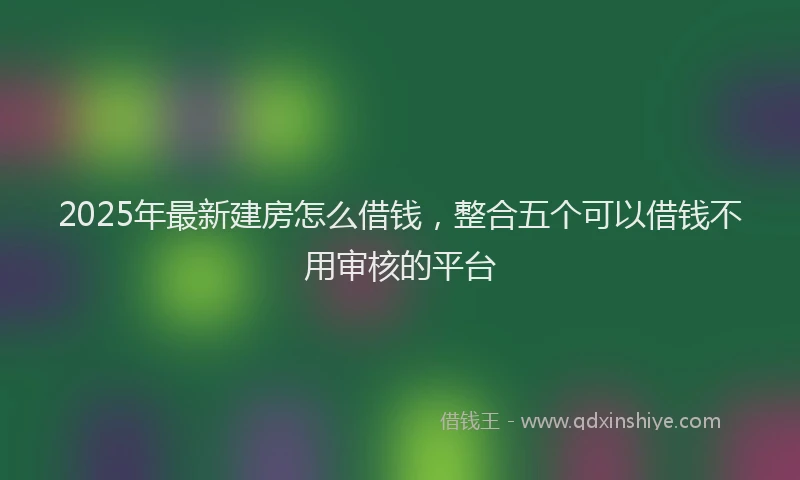 2025年最新建房怎么借钱，整合五个可以借钱不用审核的平台