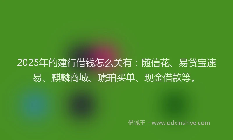 2025年的建行借钱怎么关有：随信花、易贷宝速易、麒麟商城、琥珀买单、现金借款等。