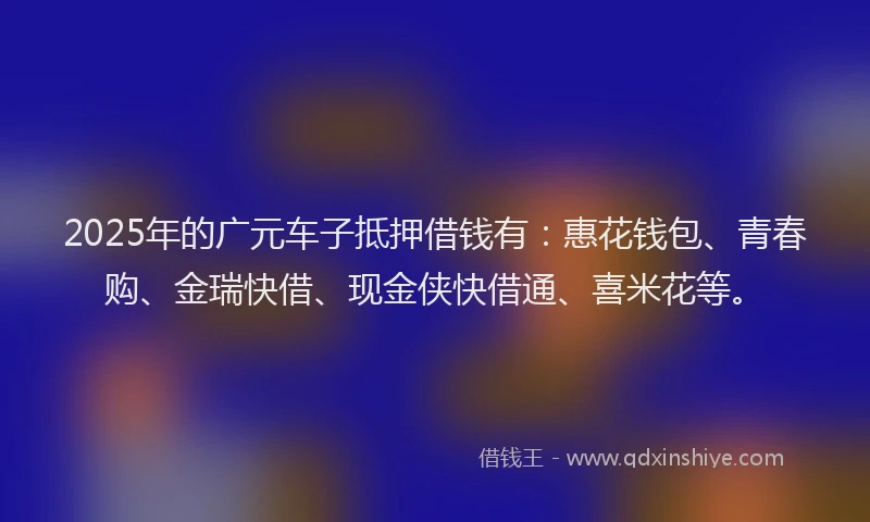 2025年的广元车子抵押借钱有：惠花钱包、青春购、金瑞快借、现金侠快借通、喜米花等。