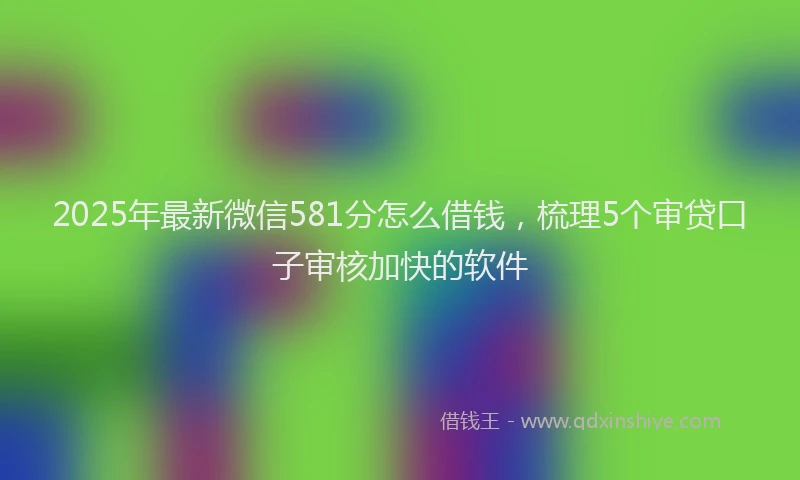 2025年最新微信581分怎么借钱，梳理5个审贷口子审核加快的软件
