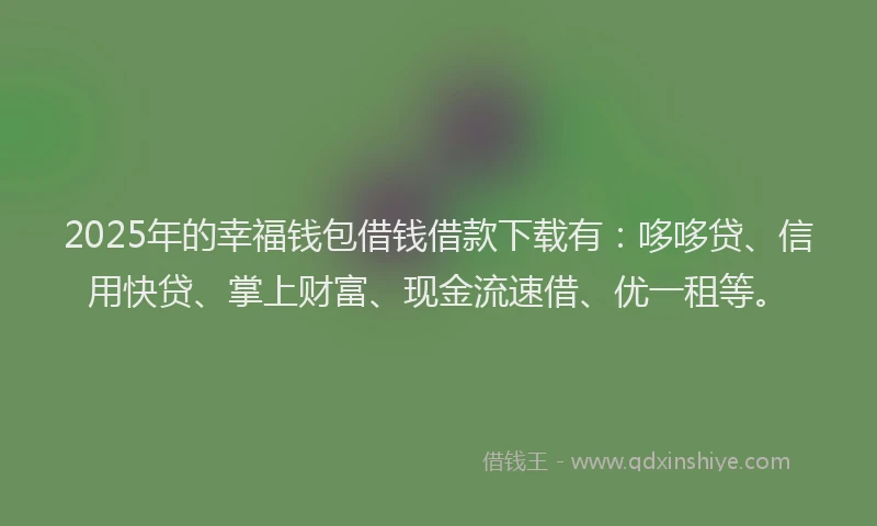 2025年的幸福钱包借钱借款下载有：哆哆贷、信用快贷、掌上财富、现金流速借、优一租等。