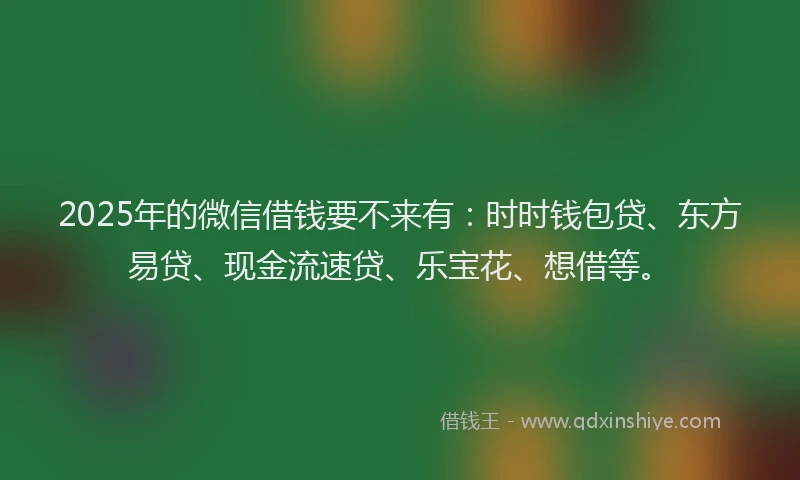 2025年的微信借钱要不来有：时时钱包贷、东方易贷、现金流速贷、乐宝花、想借等。