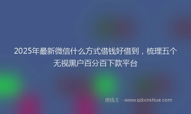 2025年最新微信什么方式借钱好借到，梳理五个无视黑户百分百下款平台