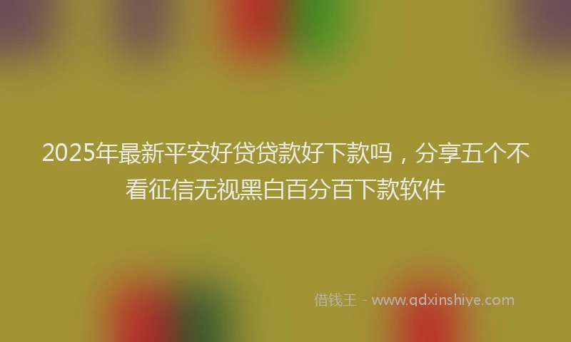 2025年最新平安好贷贷款好下款吗，分享五个不看征信无视黑白百分百下款软件