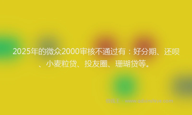 2025年的微众2000审核不通过有：好分期、还呗、小麦粒贷、投友圈、珊瑚贷等。