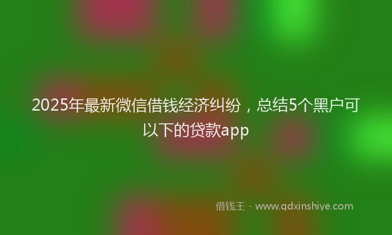 2025年最新微信借钱经济纠纷，总结5个黑户可以下的贷款app
