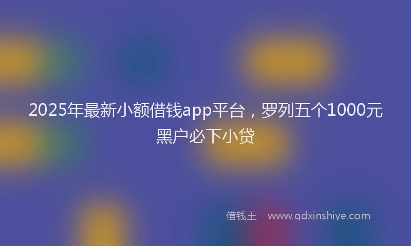2025年最新小额借钱app平台，罗列五个1000元黑户必下小贷