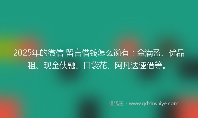 2025年的微信 留言借钱怎么说有：金满盈、优品租、现金侠融、口袋花、阿凡达速借等。