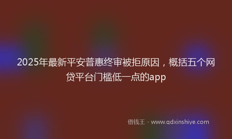 2025年最新平安普惠终审被拒原因，概括五个网贷平台门槛低一点的app