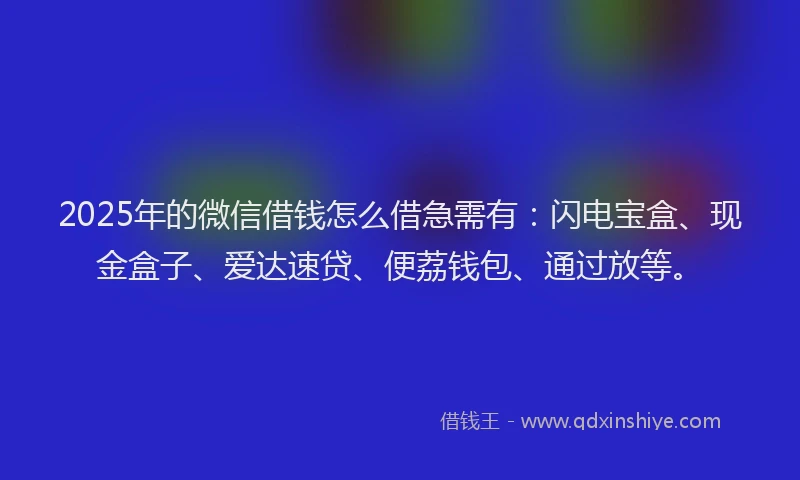 2025年的微信借钱怎么借急需有：闪电宝盒、现金盒子、爱达速贷、便荔钱包、通过放等。