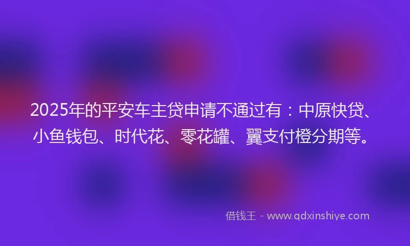 2025年的平安车主贷申请不通过有：中原快贷、小鱼钱包、时代花、零花罐、翼支付橙分期等。