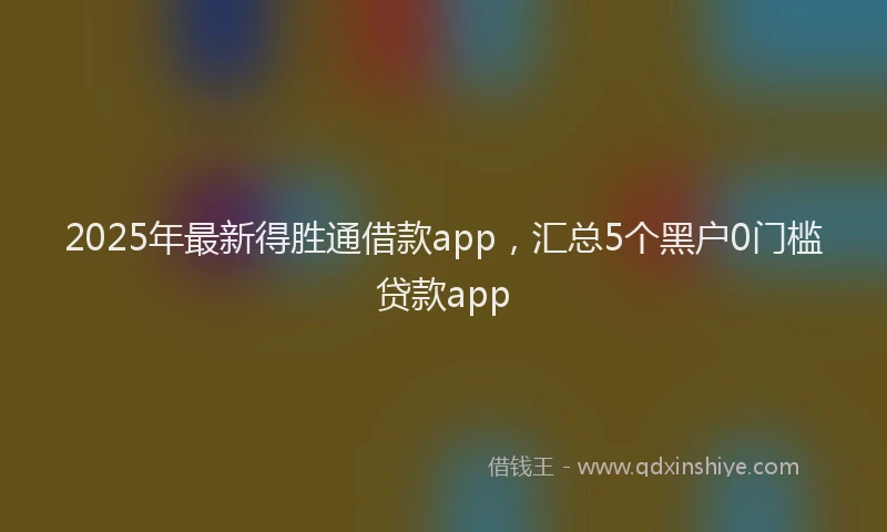 2025年最新得胜通借款app，汇总5个黑户0门槛贷款app