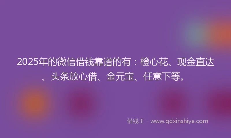 2025年的微信借钱靠谱的有：橙心花、现金直达、头条放心借、金元宝、任意下等。