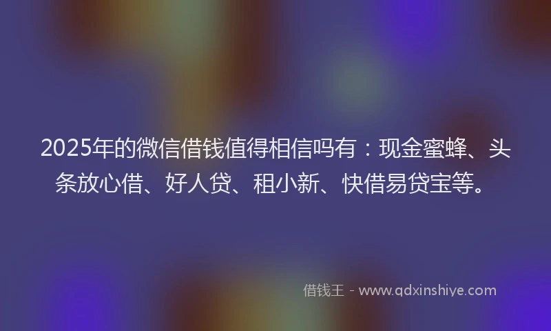 2025年的微信借钱值得相信吗有：现金蜜蜂、头条放心借、好人贷、租小新、快借易贷宝等。