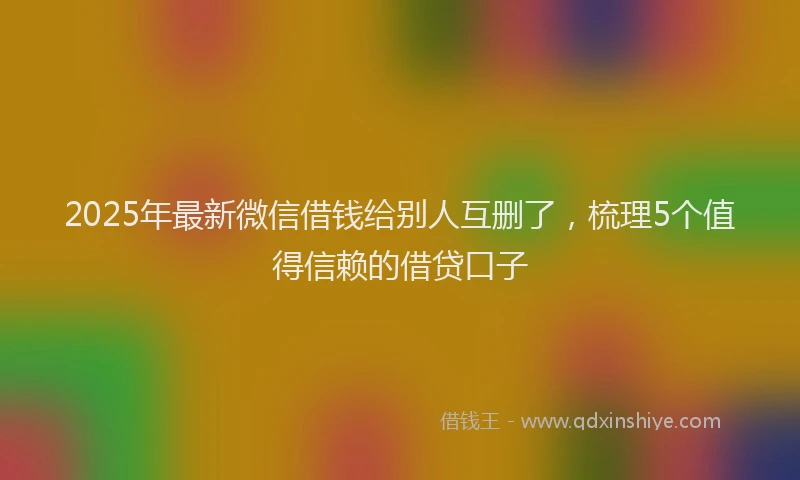 2025年最新微信借钱给别人互删了，梳理5个值得信赖的借贷口子
