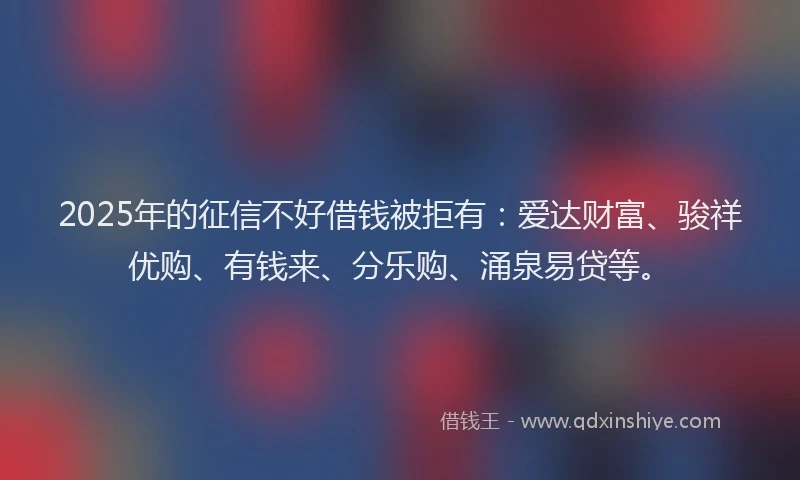 2025年的征信不好借钱被拒有：爱达财富、骏祥优购、有钱来、分乐购、涌泉易贷等。