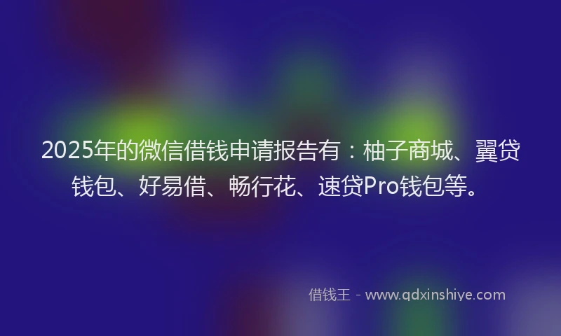 2025年的微信借钱申请报告有：柚子商城、翼贷钱包、好易借、畅行花、速贷Pro钱包等。