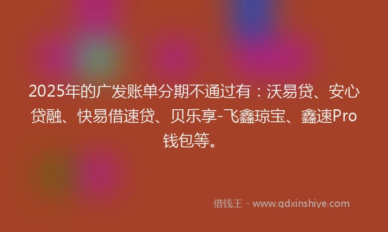 2025年的广发账单分期不通过有：沃易贷、安心贷融、快易借速贷、贝乐享-飞鑫琼宝、鑫速Pro钱包等。