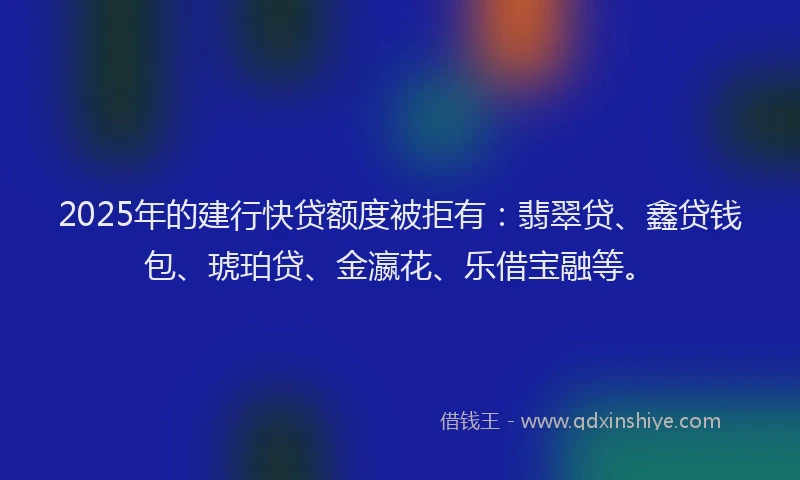 2025年的建行快贷额度被拒有：翡翠贷、鑫贷钱包、琥珀贷、金瀛花、乐借宝融等。