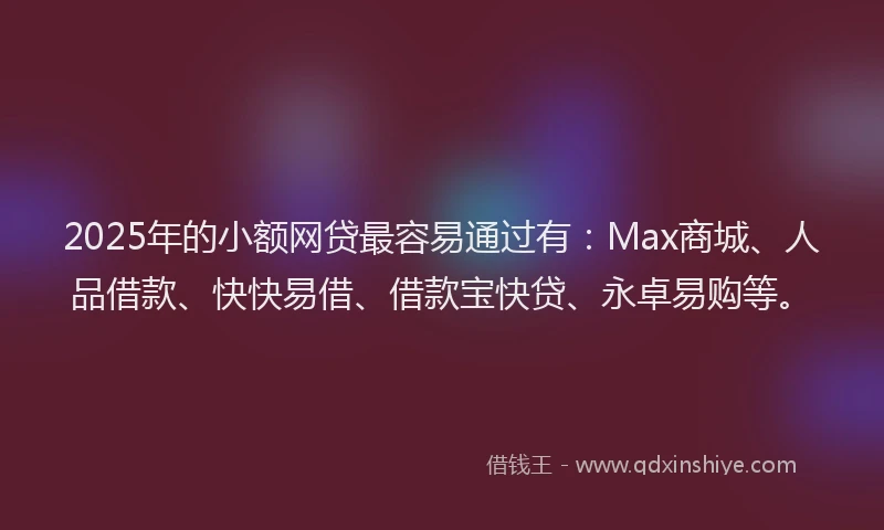 2025年的小额网贷最容易通过有：Max商城、人品借款、快快易借、借款宝快贷、永卓易购等。
