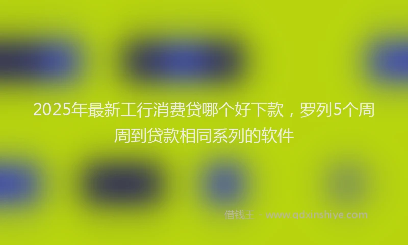 2025年最新工行消费贷哪个好下款，罗列5个周周到贷款相同系列的软件