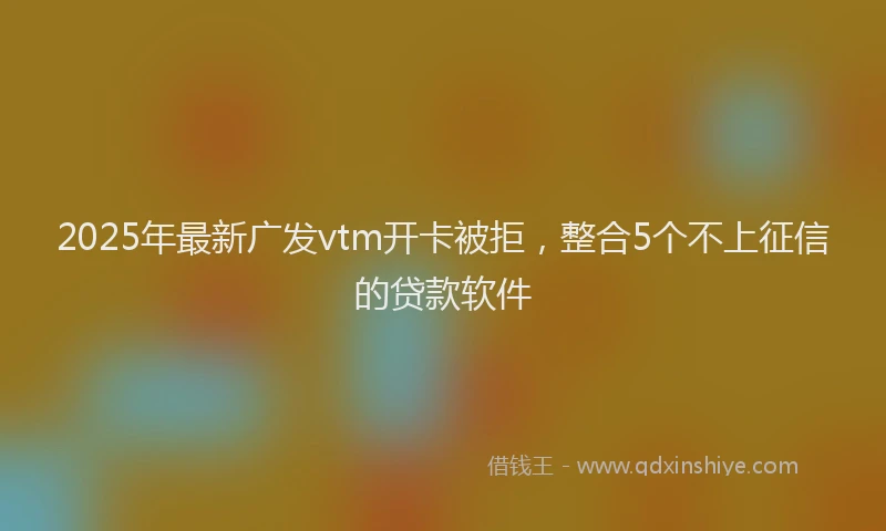 2025年最新广发vtm开卡被拒，整合5个不上征信的贷款软件