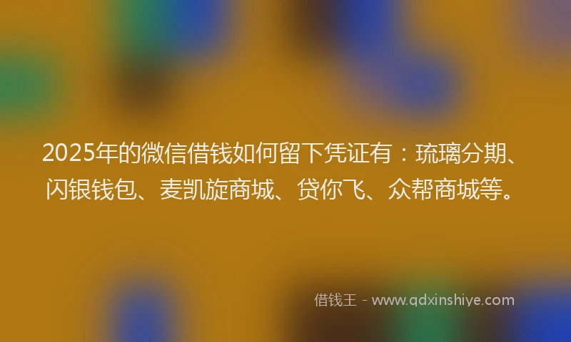 2025年的微信借钱如何留下凭证有：琉璃分期、闪银钱包、麦凯旋商城、贷你飞、众帮商城等。