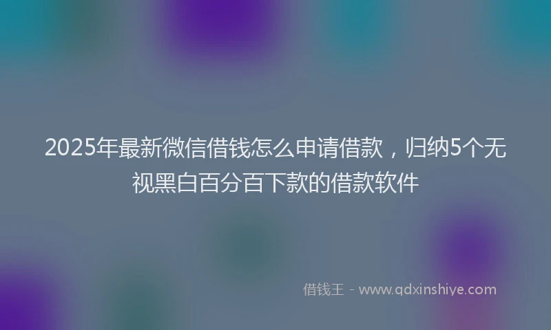 2025年最新微信借钱怎么申请借款，归纳5个无视黑白百分百下款的借款软件