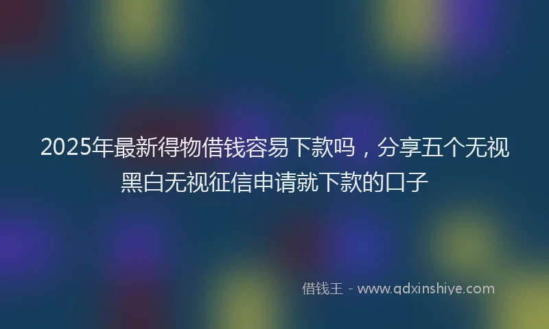 2025年最新得物借钱容易下款吗，分享五个无视黑白无视征信申请就下款的口子