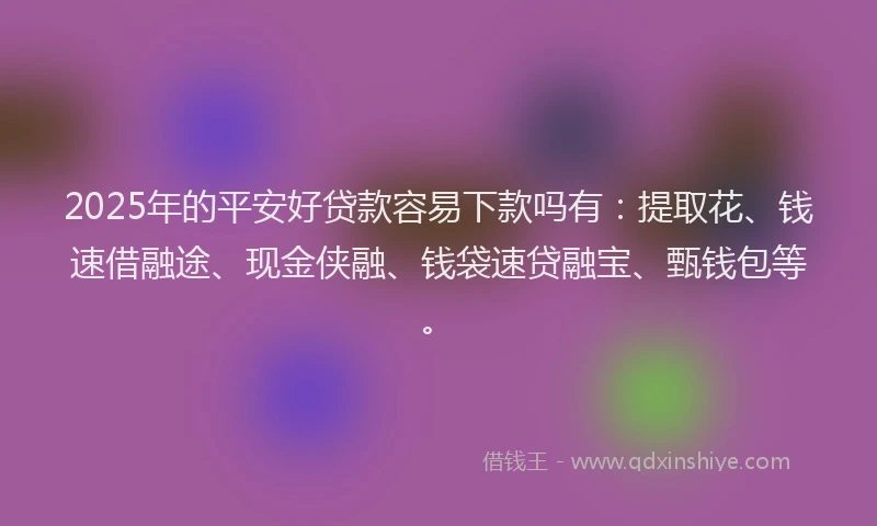 2025年的平安好贷款容易下款吗有：提取花、钱速借融途、现金侠融、钱袋速贷融宝、甄钱包等。
