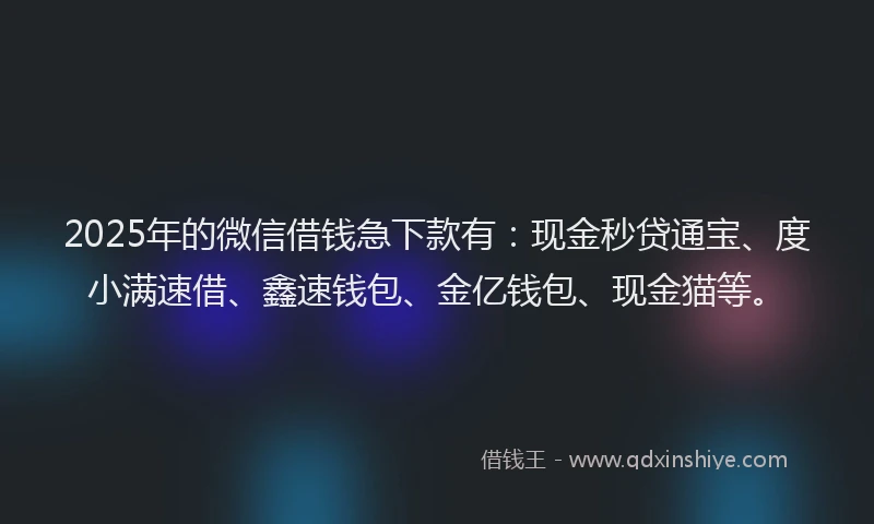 2025年的微信借钱急下款有：现金秒贷通宝、度小满速借、鑫速钱包、金亿钱包、现金猫等。