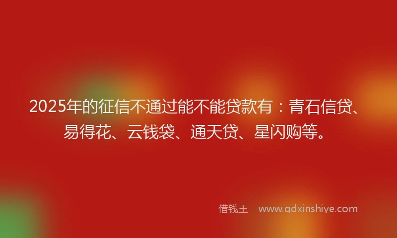 2025年的征信不通过能不能贷款有：青石信贷、易得花、云钱袋、通天贷、星闪购等。