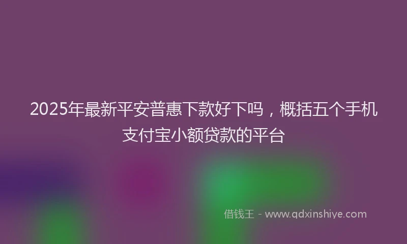 2025年最新平安普惠下款好下吗，概括五个手机支付宝小额贷款的平台