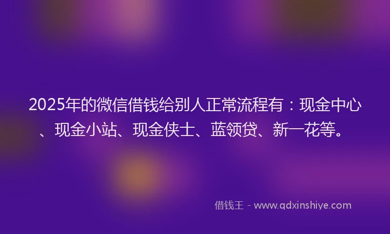 2025年的微信借钱给别人正常流程有：现金中心、现金小站、现金侠士、蓝领贷、新一花等。