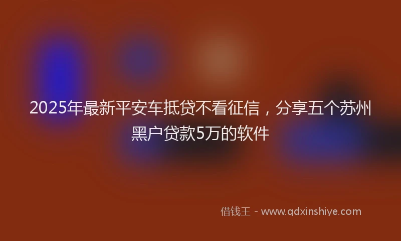 2025年最新平安车抵贷不看征信，分享五个苏州黑户贷款5万的软件