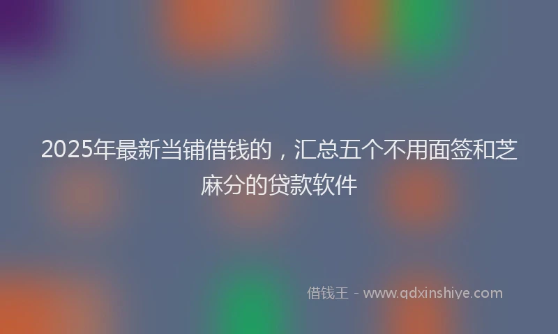 2025年最新当铺借钱的，汇总五个不用面签和芝麻分的贷款软件